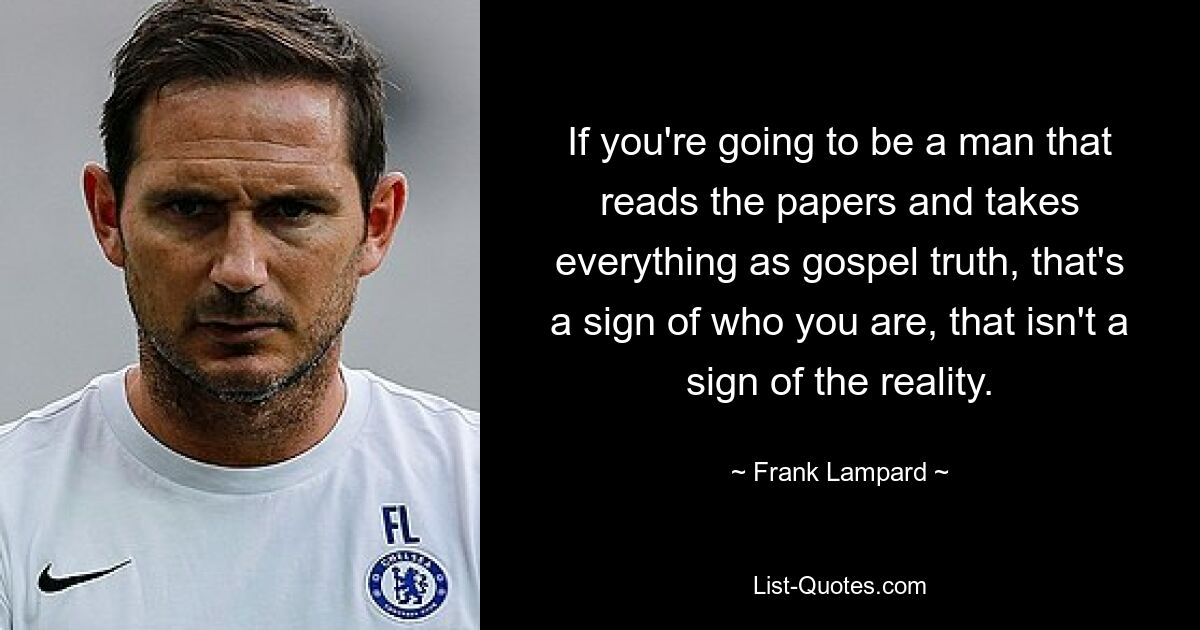 If you're going to be a man that reads the papers and takes everything as gospel truth, that's a sign of who you are, that isn't a sign of the reality. — © Frank Lampard