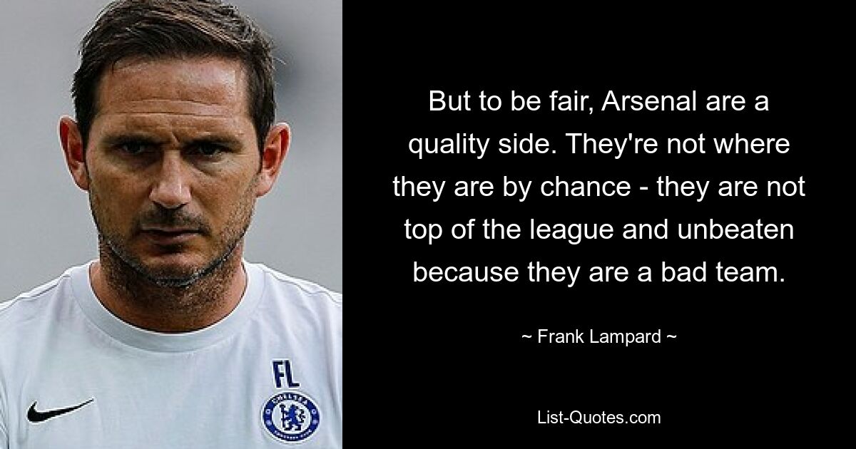 But to be fair, Arsenal are a quality side. They're not where they are by chance - they are not top of the league and unbeaten because they are a bad team. — © Frank Lampard