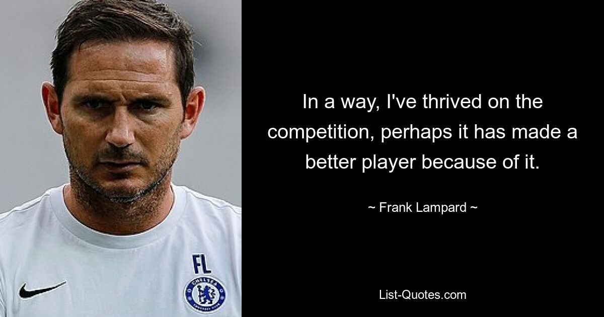 In a way, I've thrived on the competition, perhaps it has made a better player because of it. — © Frank Lampard