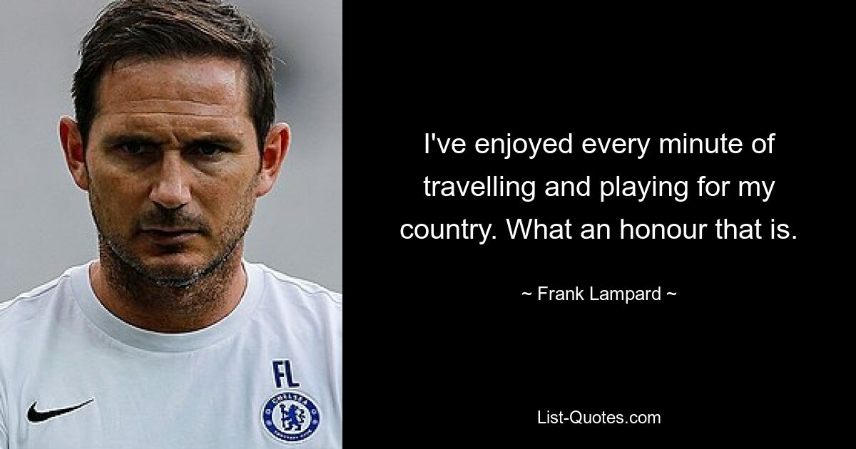 I've enjoyed every minute of travelling and playing for my country. What an honour that is. — © Frank Lampard