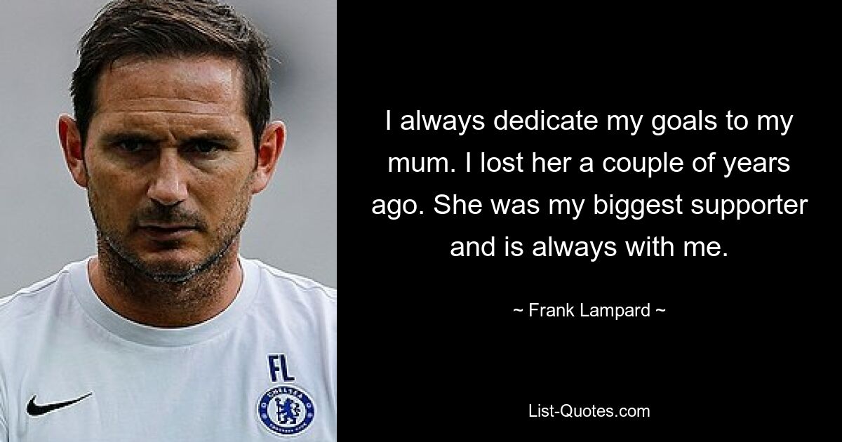 I always dedicate my goals to my mum. I lost her a couple of years ago. She was my biggest supporter and is always with me. — © Frank Lampard