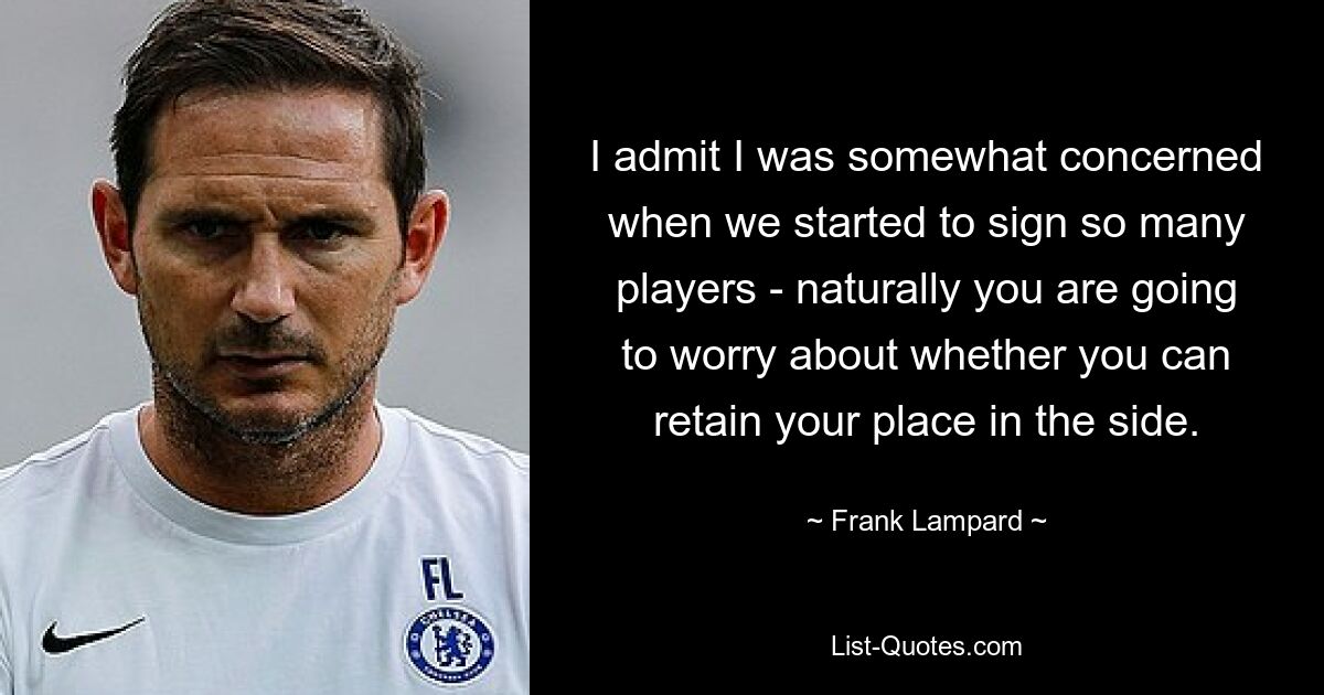 I admit I was somewhat concerned when we started to sign so many players - naturally you are going to worry about whether you can retain your place in the side. — © Frank Lampard