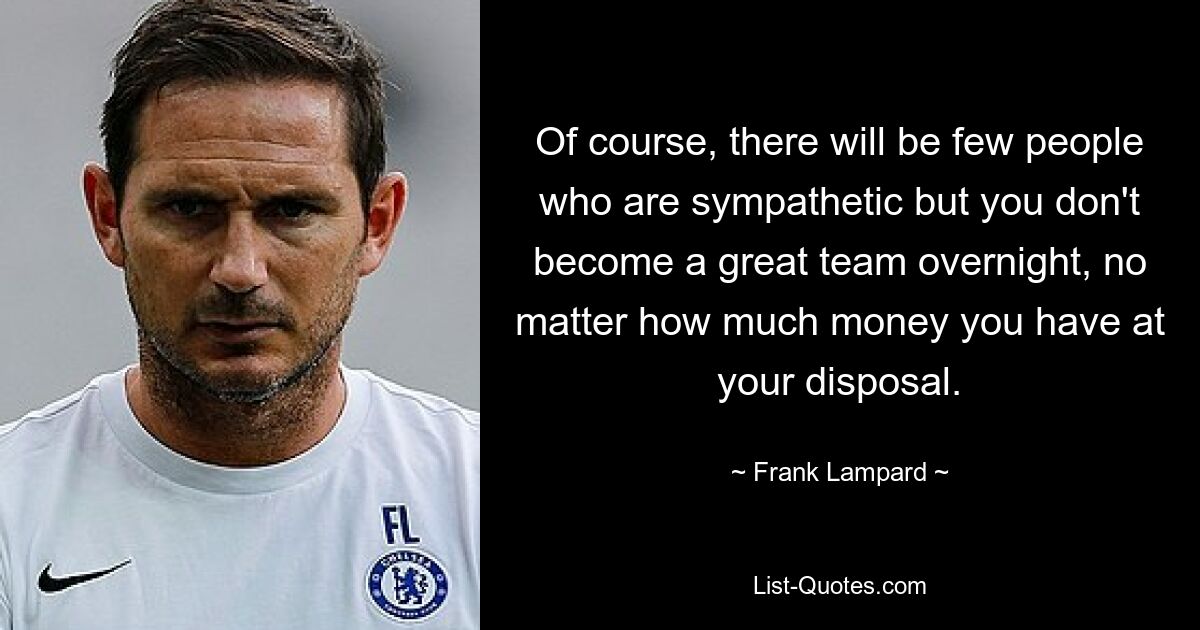 Of course, there will be few people who are sympathetic but you don't become a great team overnight, no matter how much money you have at your disposal. — © Frank Lampard