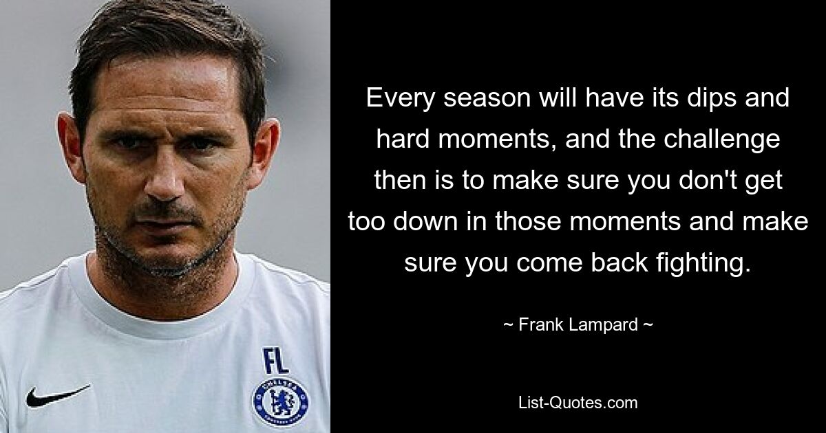 Every season will have its dips and hard moments, and the challenge then is to make sure you don't get too down in those moments and make sure you come back fighting. — © Frank Lampard