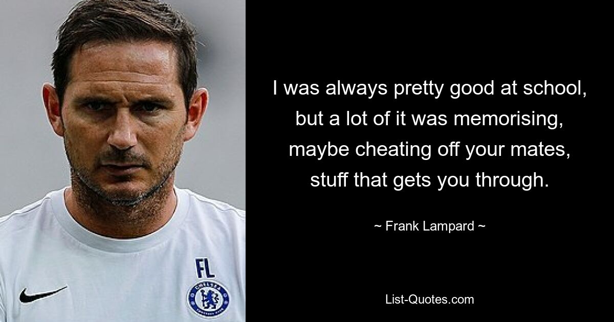 I was always pretty good at school, but a lot of it was memorising, maybe cheating off your mates, stuff that gets you through. — © Frank Lampard