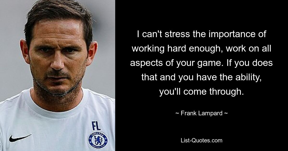 I can't stress the importance of working hard enough, work on all aspects of your game. If you does that and you have the ability, you'll come through. — © Frank Lampard