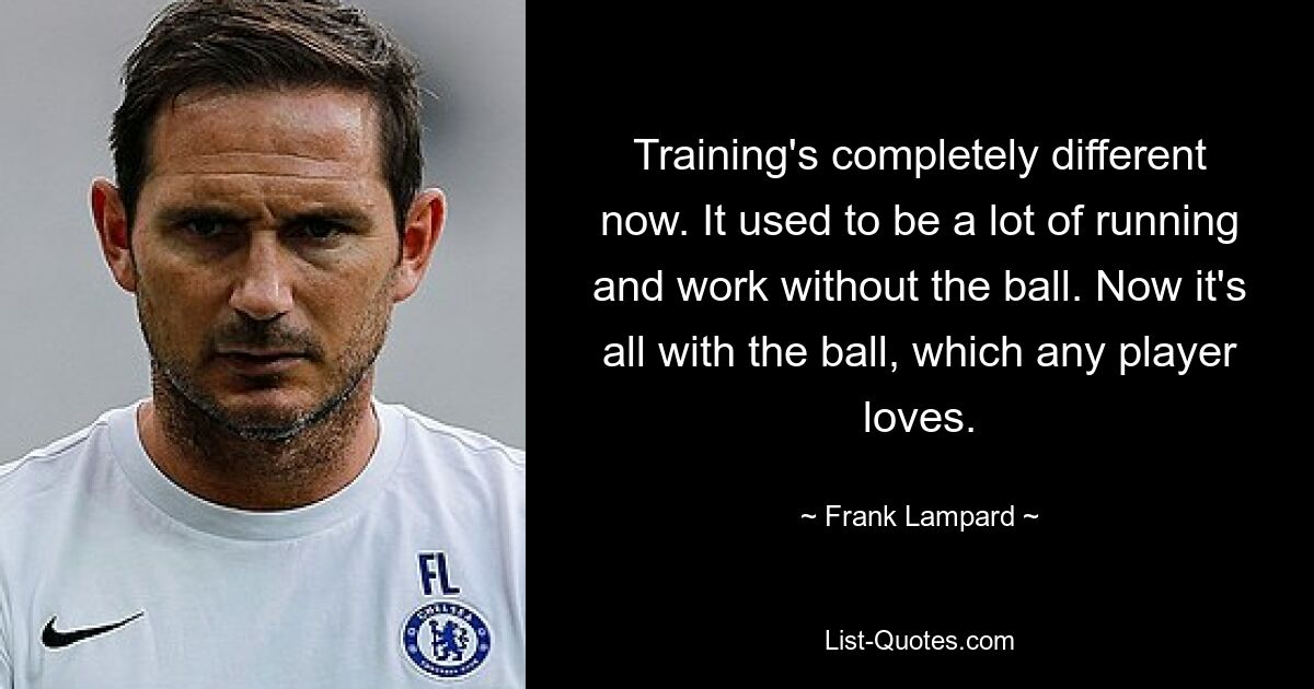 Training's completely different now. It used to be a lot of running and work without the ball. Now it's all with the ball, which any player loves. — © Frank Lampard