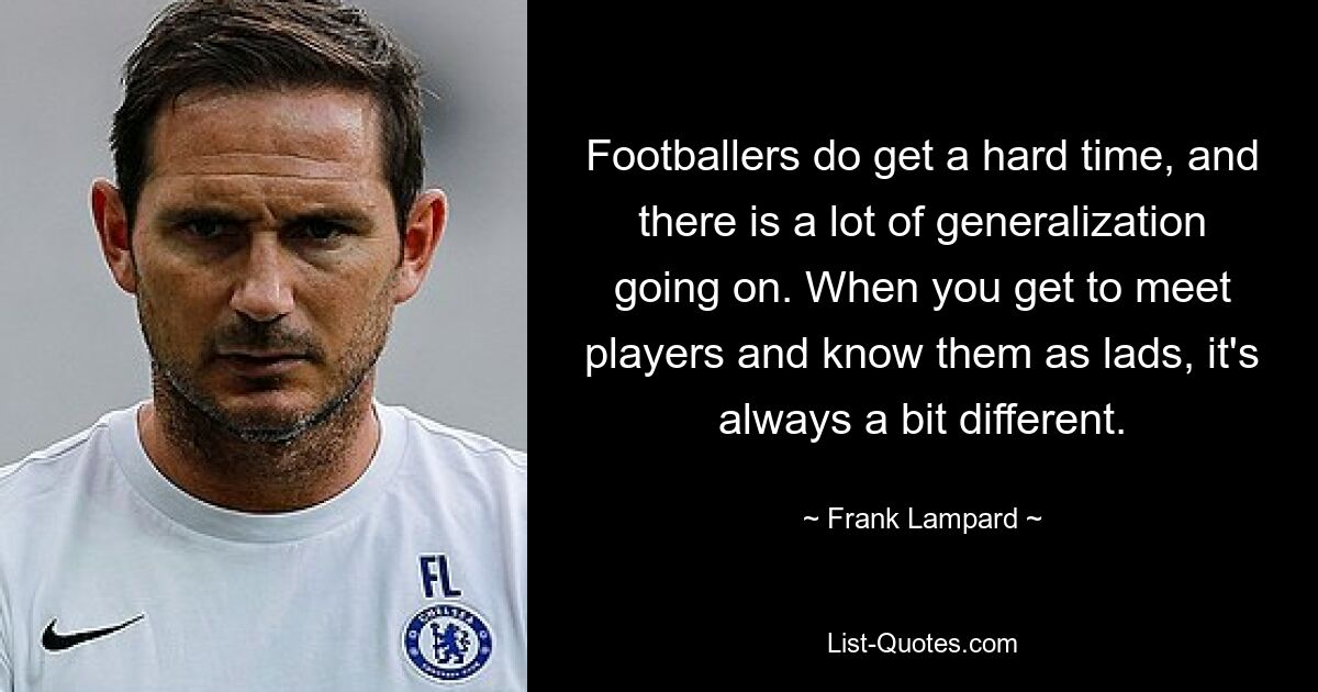 Footballers do get a hard time, and there is a lot of generalization going on. When you get to meet players and know them as lads, it's always a bit different. — © Frank Lampard