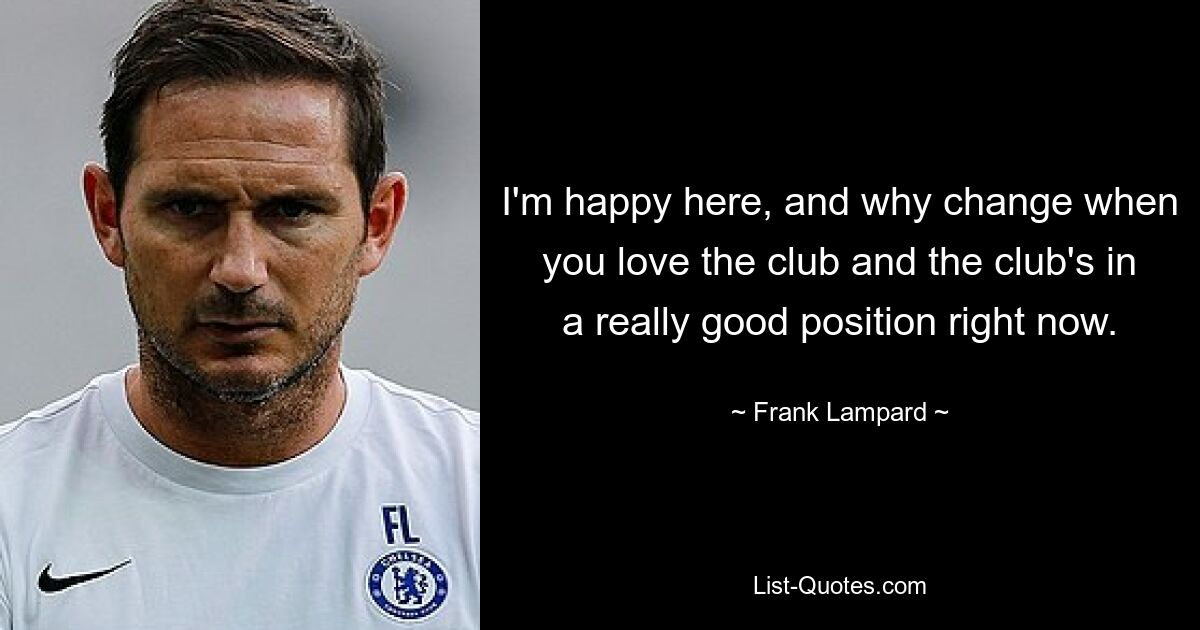 I'm happy here, and why change when you love the club and the club's in a really good position right now. — © Frank Lampard