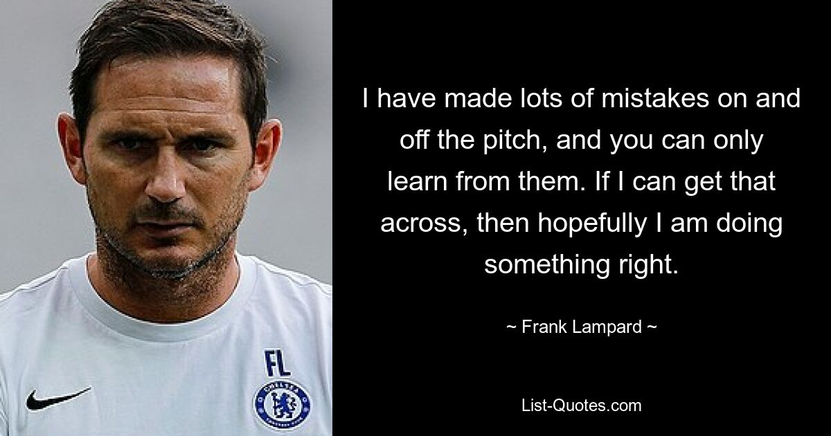 I have made lots of mistakes on and off the pitch, and you can only learn from them. If I can get that across, then hopefully I am doing something right. — © Frank Lampard