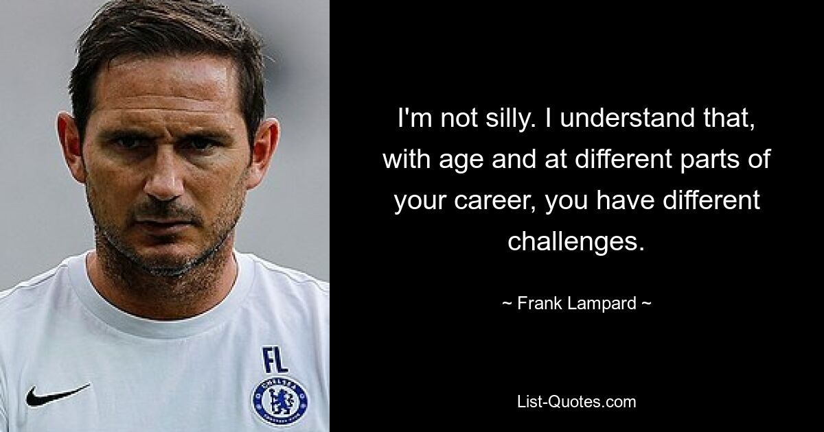 I'm not silly. I understand that, with age and at different parts of your career, you have different challenges. — © Frank Lampard