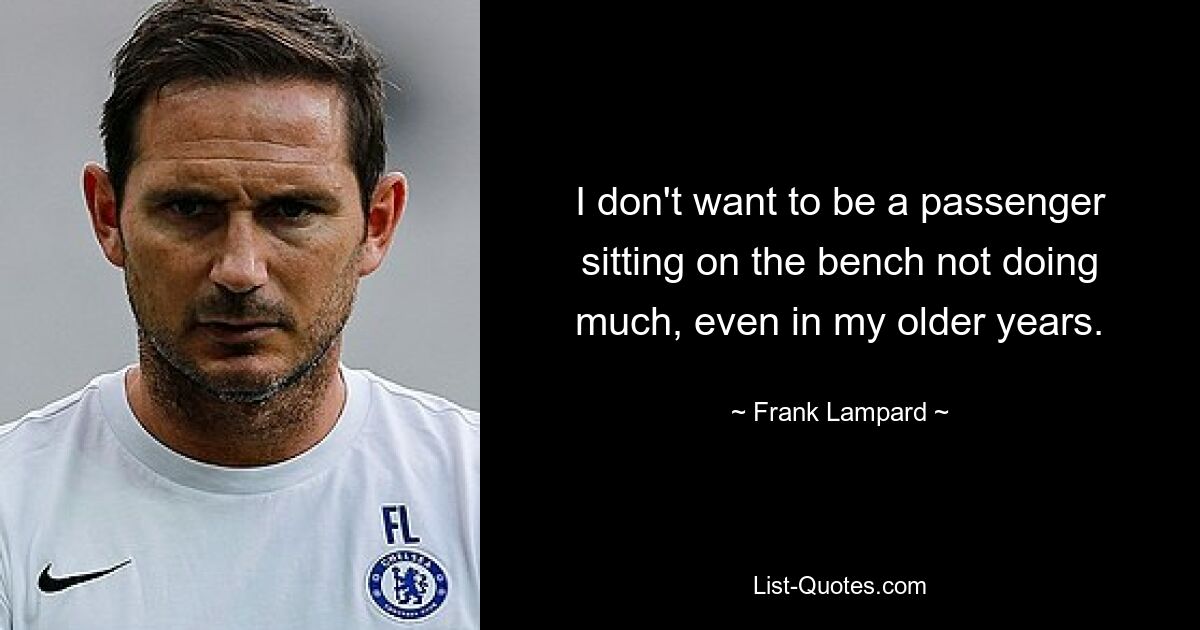 I don't want to be a passenger sitting on the bench not doing much, even in my older years. — © Frank Lampard