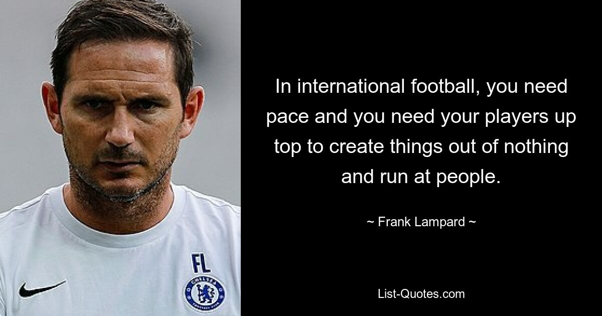 In international football, you need pace and you need your players up top to create things out of nothing and run at people. — © Frank Lampard