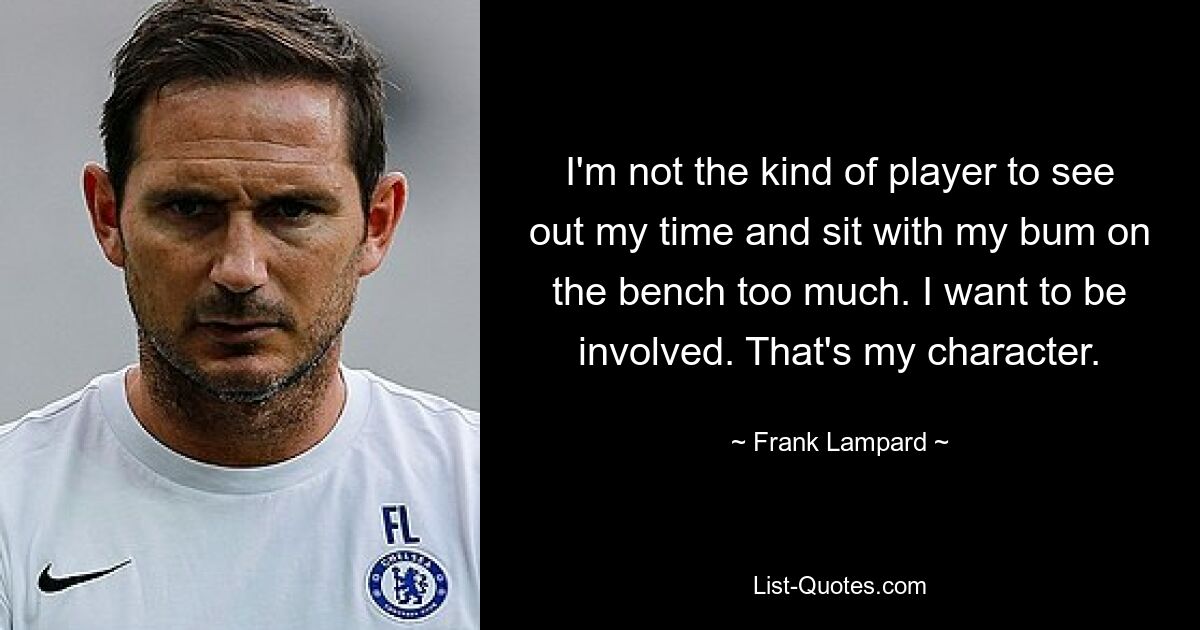 I'm not the kind of player to see out my time and sit with my bum on the bench too much. I want to be involved. That's my character. — © Frank Lampard