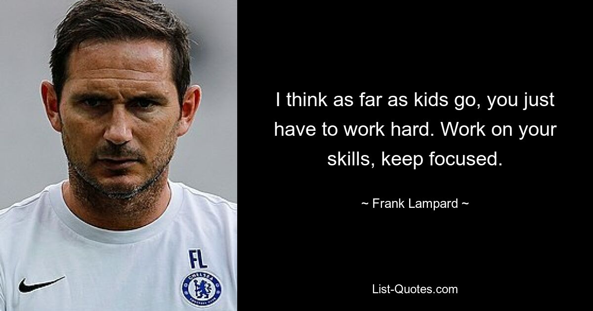 I think as far as kids go, you just have to work hard. Work on your skills, keep focused. — © Frank Lampard