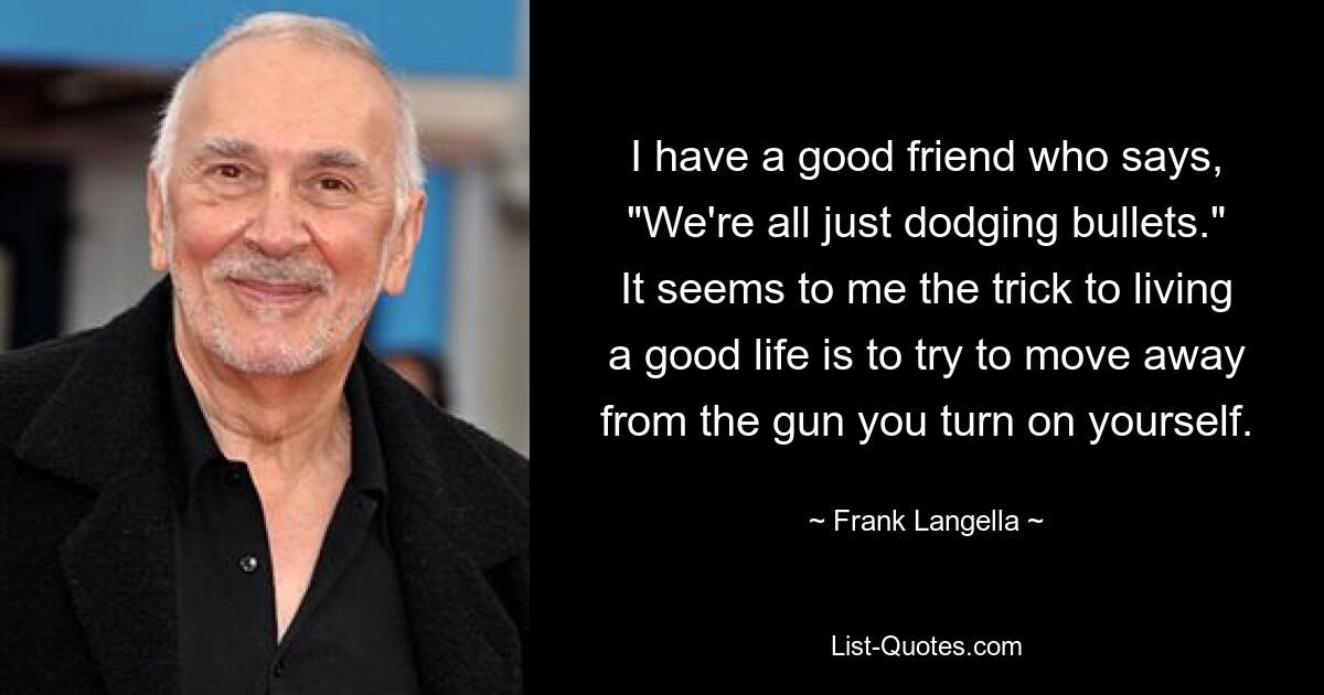 I have a good friend who says, "We're all just dodging bullets." It seems to me the trick to living a good life is to try to move away from the gun you turn on yourself. — © Frank Langella