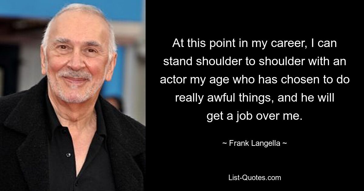 At this point in my career, I can stand shoulder to shoulder with an actor my age who has chosen to do really awful things, and he will get a job over me. — © Frank Langella