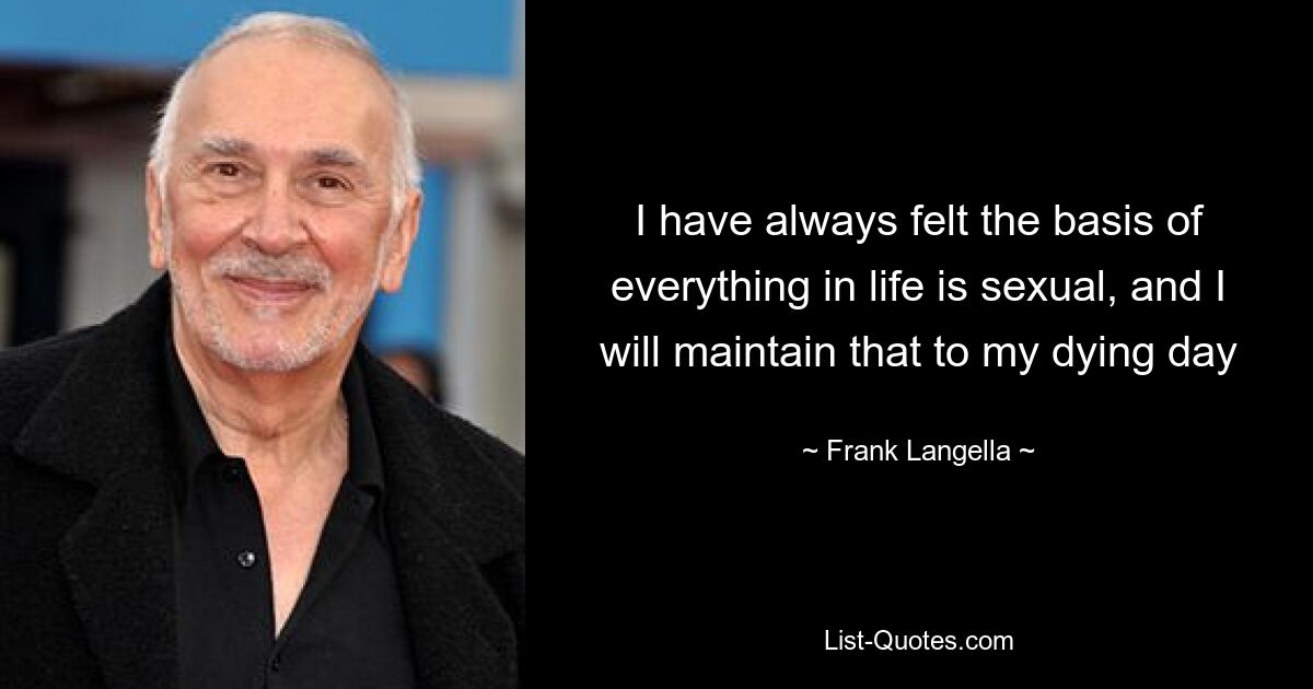 I have always felt the basis of everything in life is sexual, and I will maintain that to my dying day — © Frank Langella