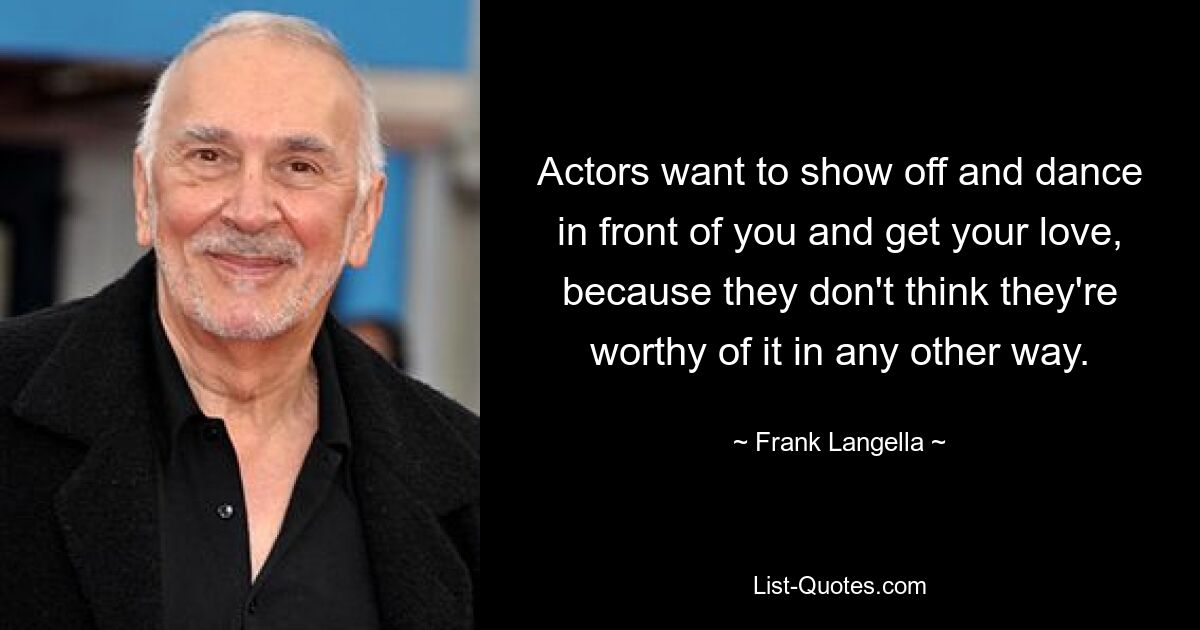 Actors want to show off and dance in front of you and get your love, because they don't think they're worthy of it in any other way. — © Frank Langella