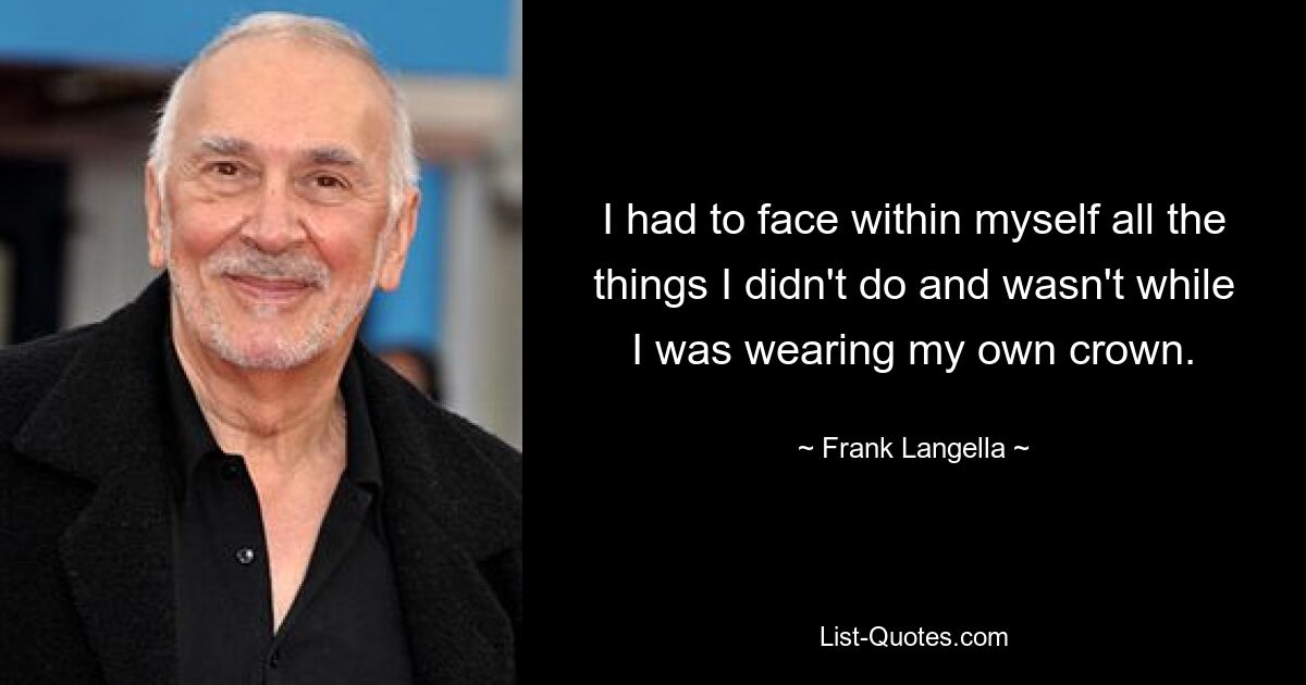 I had to face within myself all the things I didn't do and wasn't while I was wearing my own crown. — © Frank Langella