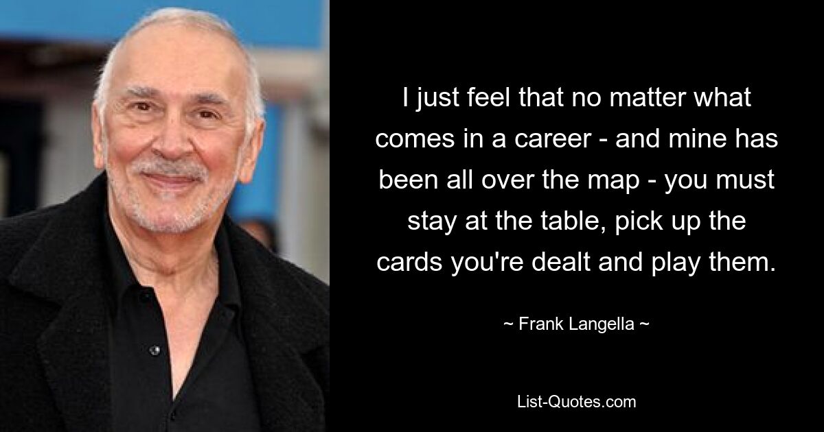 I just feel that no matter what comes in a career - and mine has been all over the map - you must stay at the table, pick up the cards you're dealt and play them. — © Frank Langella