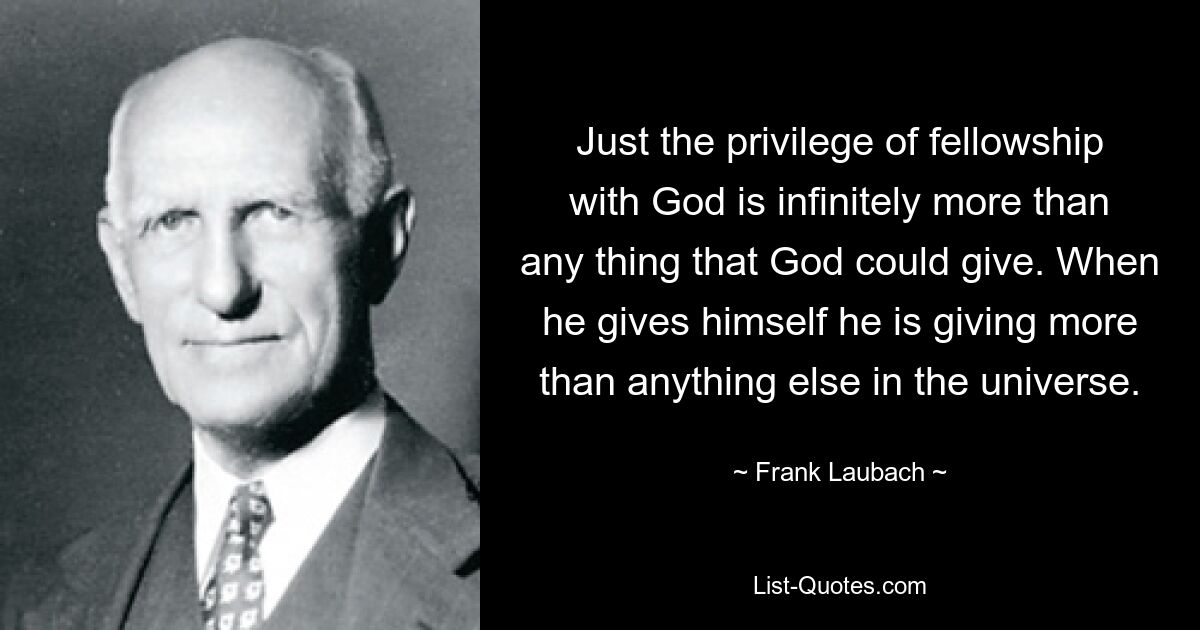 Just the privilege of fellowship with God is infinitely more than any thing that God could give. When he gives himself he is giving more than anything else in the universe. — © Frank Laubach