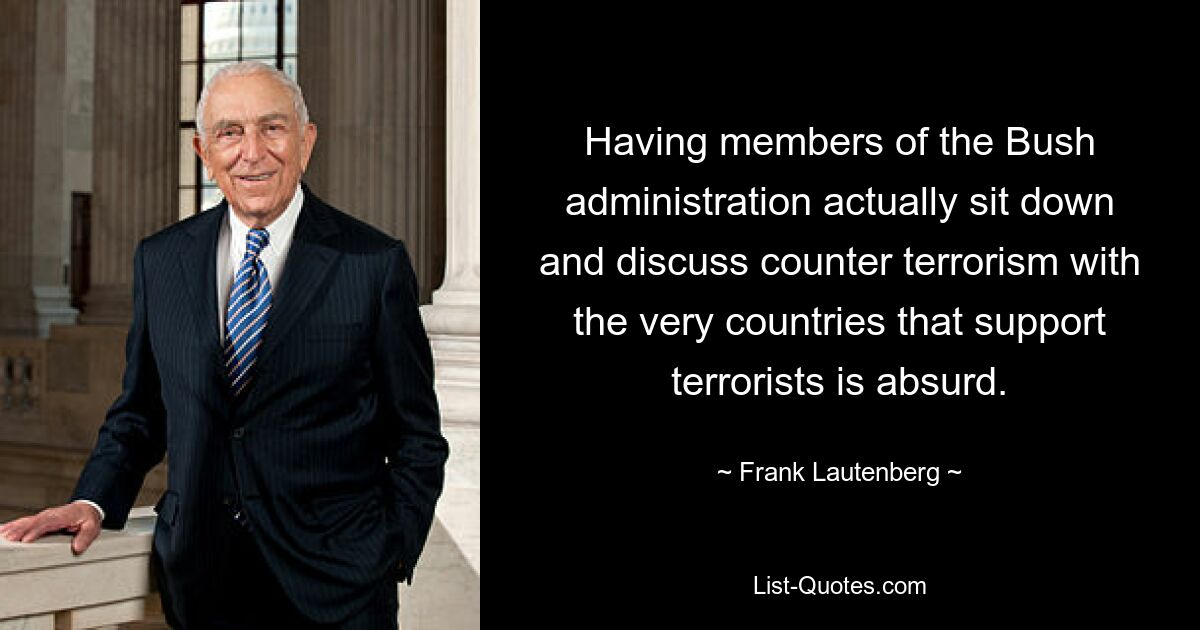 Having members of the Bush administration actually sit down and discuss counter terrorism with the very countries that support terrorists is absurd. — © Frank Lautenberg