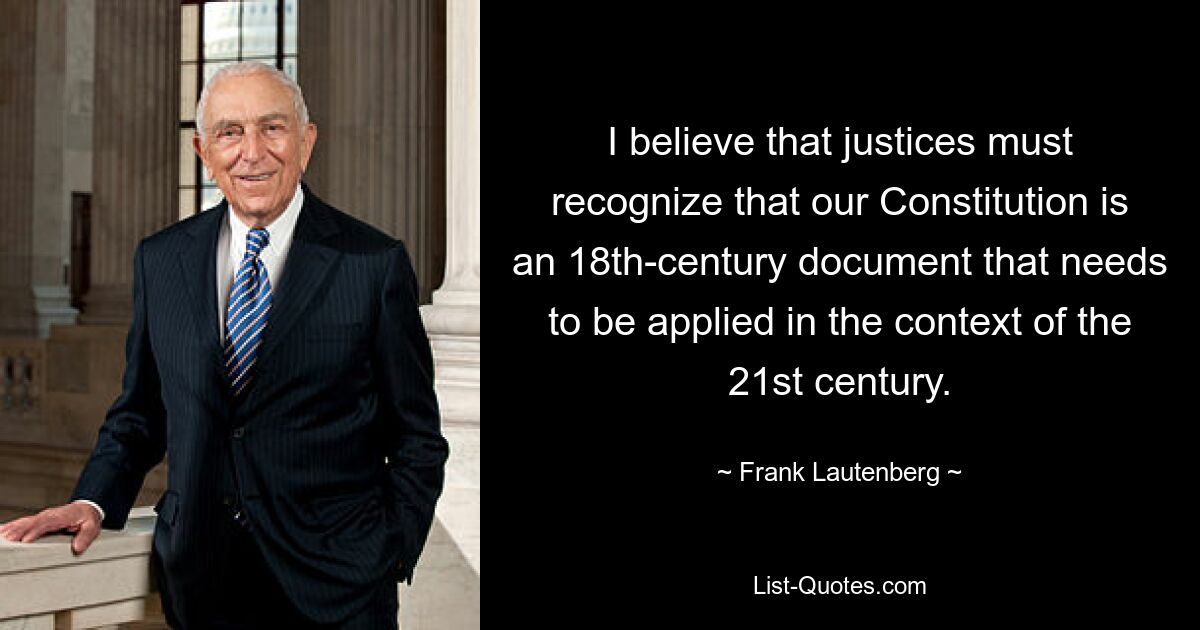 I believe that justices must recognize that our Constitution is an 18th-century document that needs to be applied in the context of the 21st century. — © Frank Lautenberg