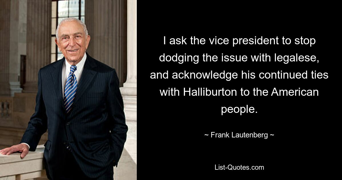 I ask the vice president to stop dodging the issue with legalese, and acknowledge his continued ties with Halliburton to the American people. — © Frank Lautenberg