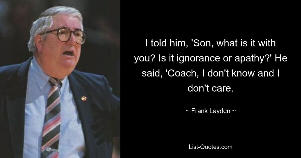 I told him, 'Son, what is it with you? Is it ignorance or apathy?' He said, 'Coach, I don't know and I don't care. — © Frank Layden