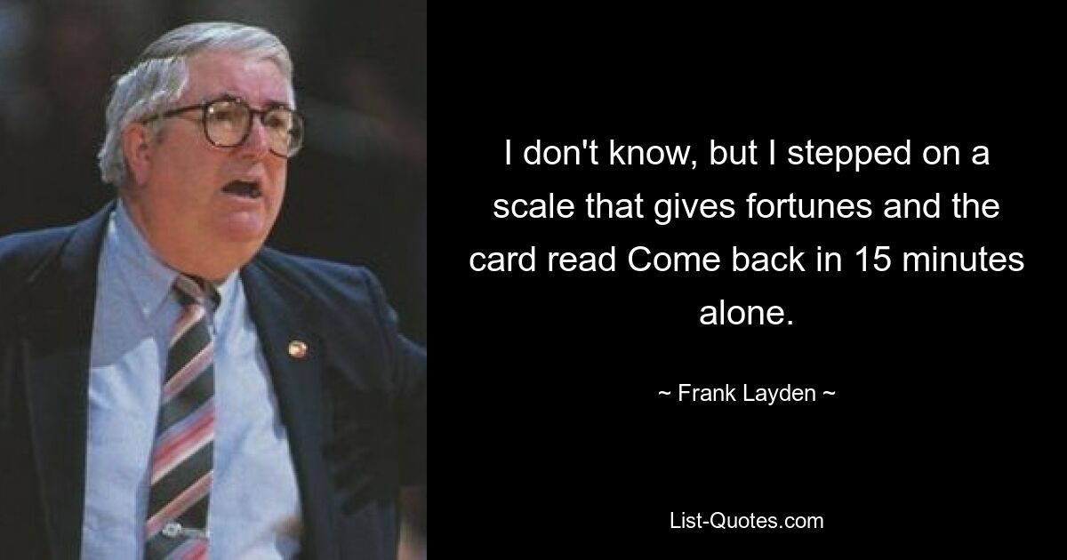 I don't know, but I stepped on a scale that gives fortunes and the card read Come back in 15 minutes alone. — © Frank Layden