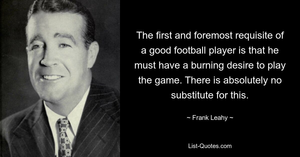 The first and foremost requisite of a good football player is that he must have a burning desire to play the game. There is absolutely no substitute for this. — © Frank Leahy