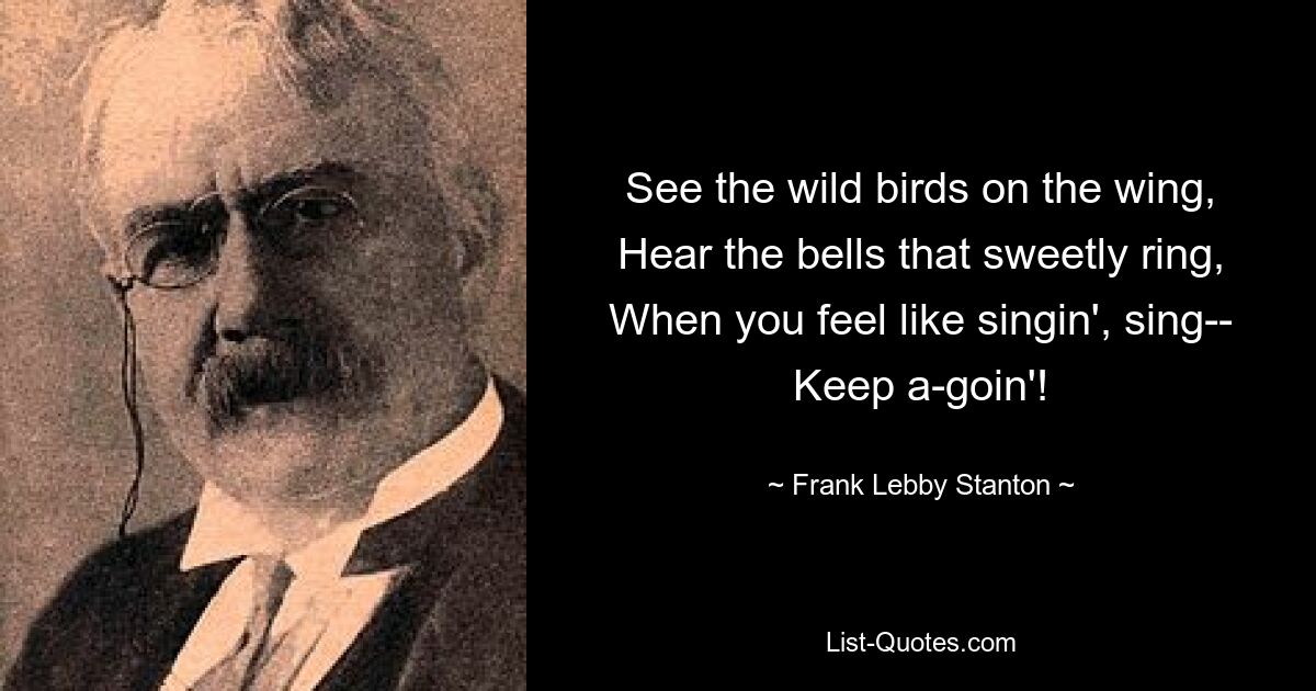 See the wild birds on the wing,
Hear the bells that sweetly ring,
When you feel like singin', sing--
Keep a-goin'! — © Frank Lebby Stanton