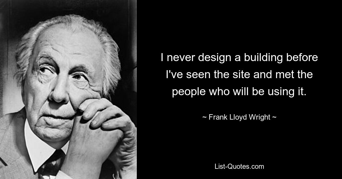 I never design a building before I've seen the site and met the people who will be using it. — © Frank Lloyd Wright