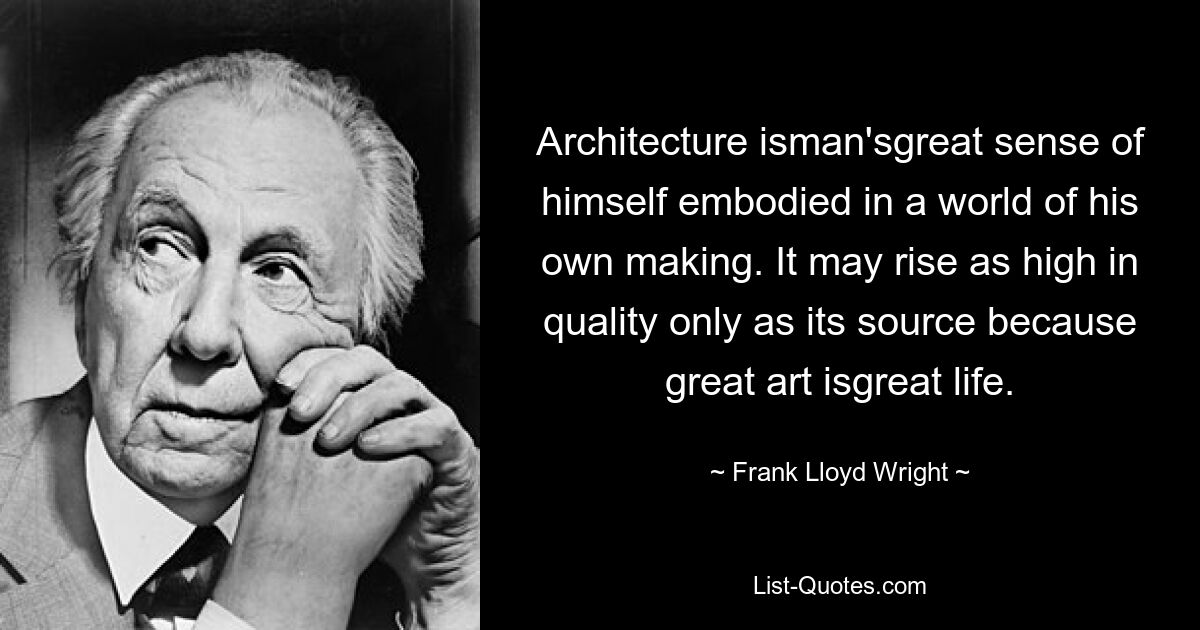 Architecture isman'sgreat sense of himself embodied in a world of his own making. It may rise as high in quality only as its source because great art isgreat life. — © Frank Lloyd Wright