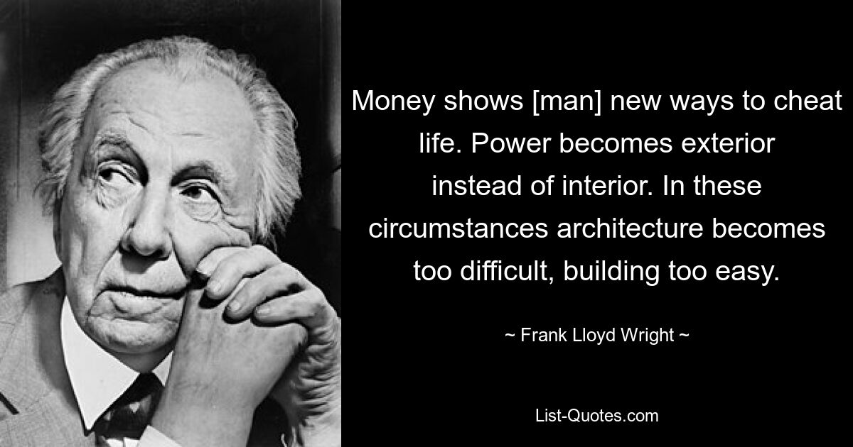 Money shows [man] new ways to cheat life. Power becomes exterior instead of interior. In these circumstances architecture becomes too difficult, building too easy. — © Frank Lloyd Wright