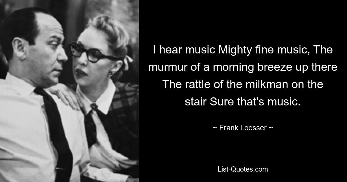 I hear music Mighty fine music, The murmur of a morning breeze up there The rattle of the milkman on the stair Sure that's music. — © Frank Loesser