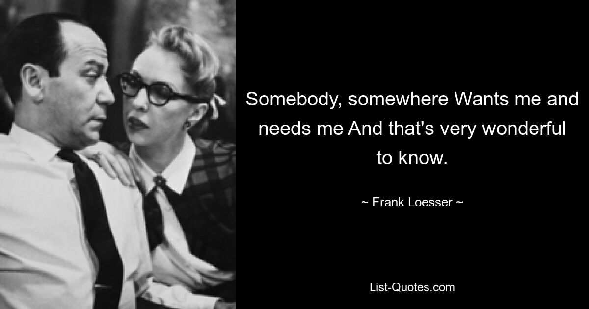 Somebody, somewhere Wants me and needs me And that's very wonderful to know. — © Frank Loesser