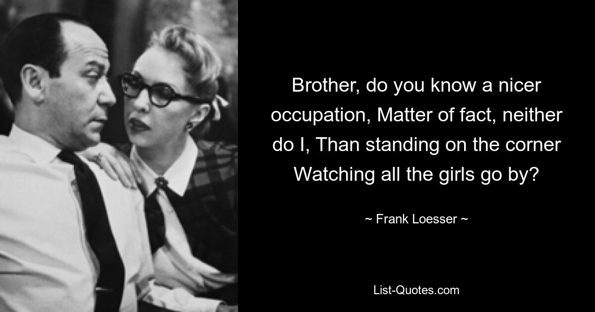 Brother, do you know a nicer occupation, Matter of fact, neither do I, Than standing on the corner Watching all the girls go by? — © Frank Loesser