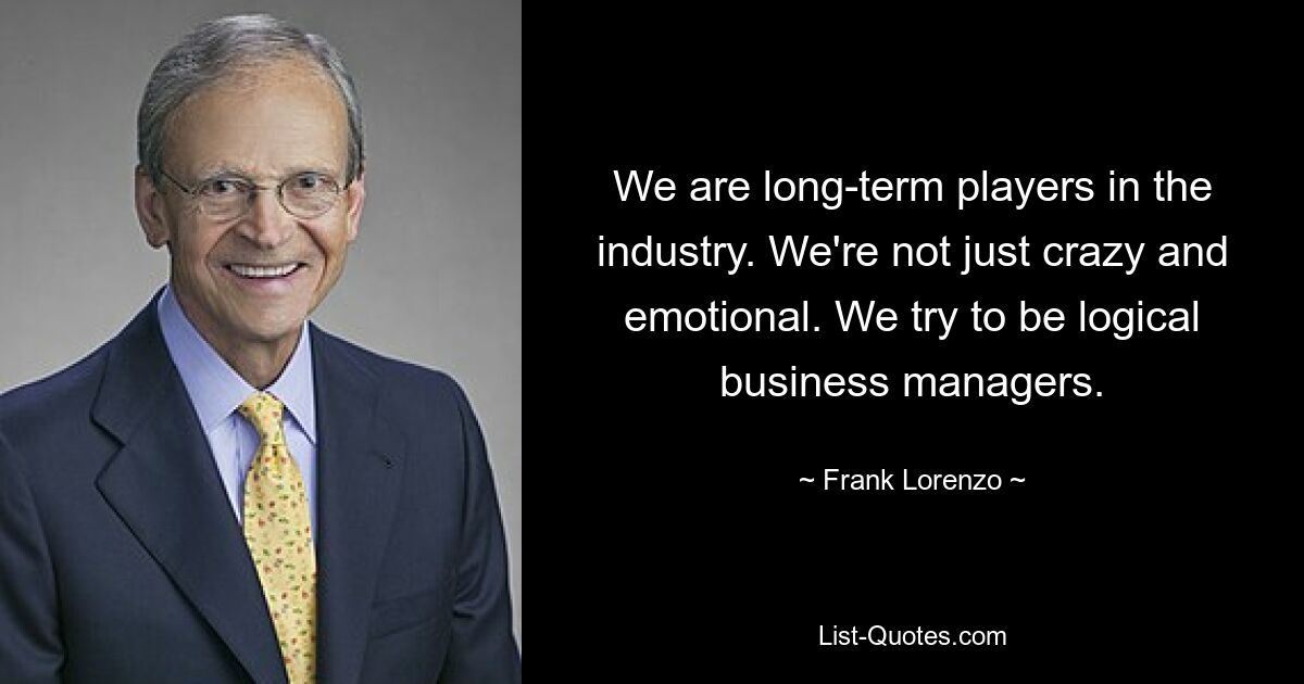 We are long-term players in the industry. We're not just crazy and emotional. We try to be logical business managers. — © Frank Lorenzo