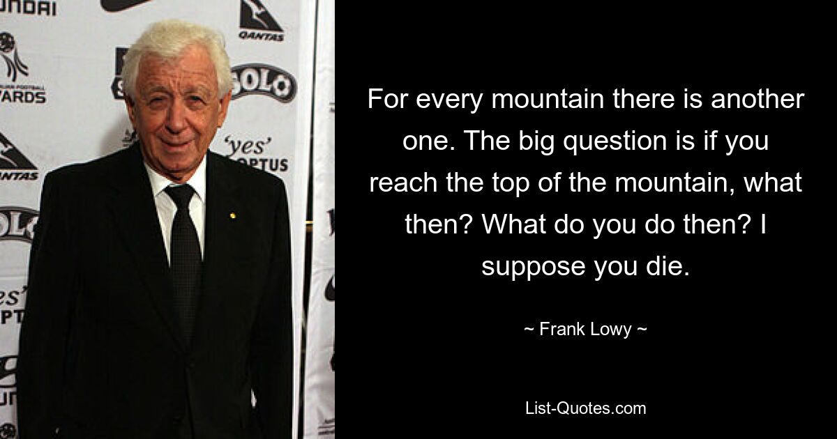 For every mountain there is another one. The big question is if you reach the top of the mountain, what then? What do you do then? I suppose you die. — © Frank Lowy