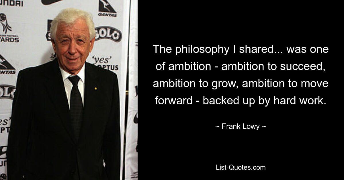 The philosophy I shared... was one of ambition - ambition to succeed, ambition to grow, ambition to move forward - backed up by hard work. — © Frank Lowy