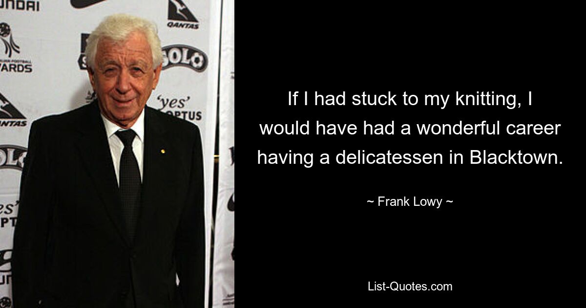 If I had stuck to my knitting, I would have had a wonderful career having a delicatessen in Blacktown. — © Frank Lowy