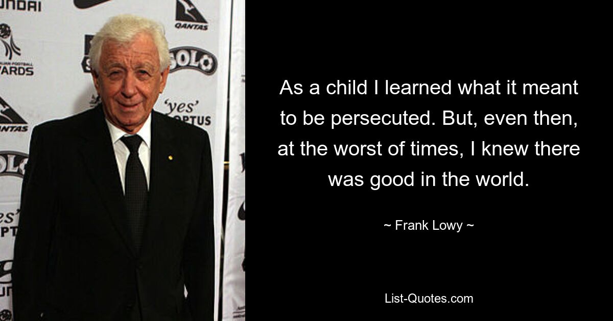 As a child I learned what it meant to be persecuted. But, even then, at the worst of times, I knew there was good in the world. — © Frank Lowy