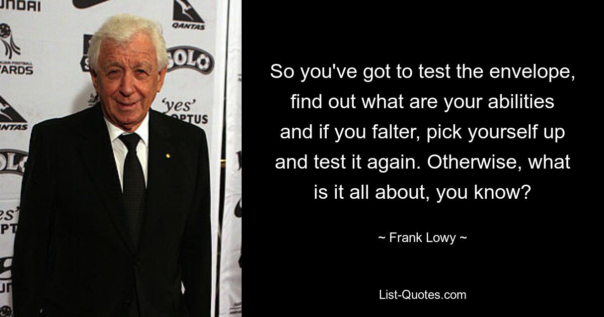 So you've got to test the envelope, find out what are your abilities and if you falter, pick yourself up and test it again. Otherwise, what is it all about, you know? — © Frank Lowy