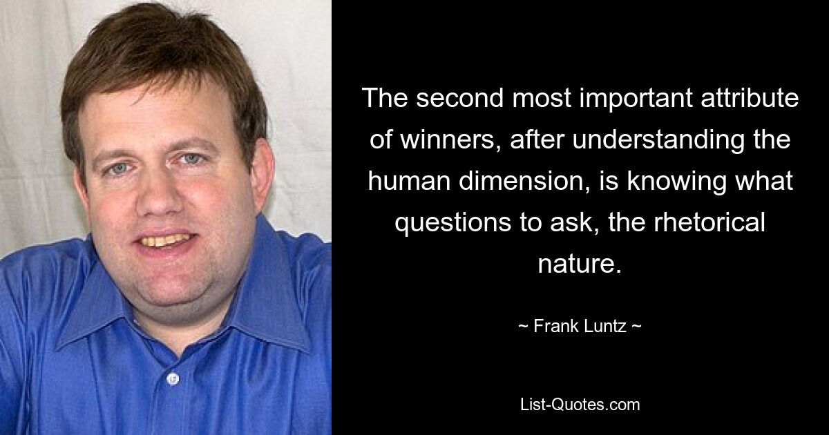 The second most important attribute of winners, after understanding the human dimension, is knowing what questions to ask, the rhetorical nature. — © Frank Luntz