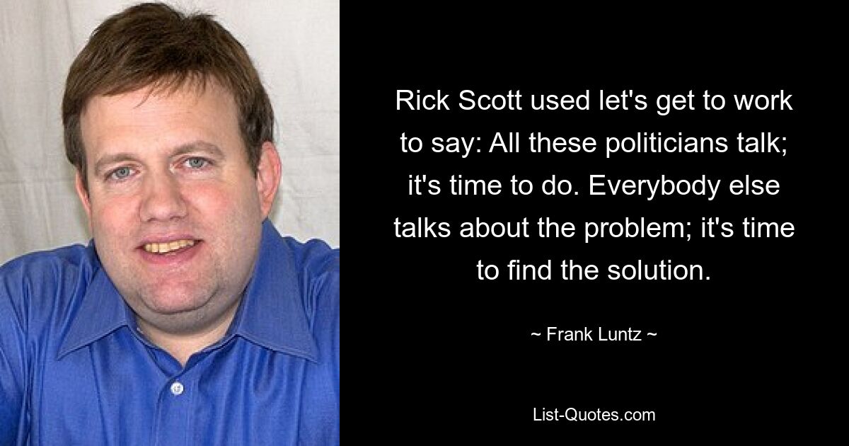 Rick Scott used let's get to work to say: All these politicians talk; it's time to do. Everybody else talks about the problem; it's time to find the solution. — © Frank Luntz