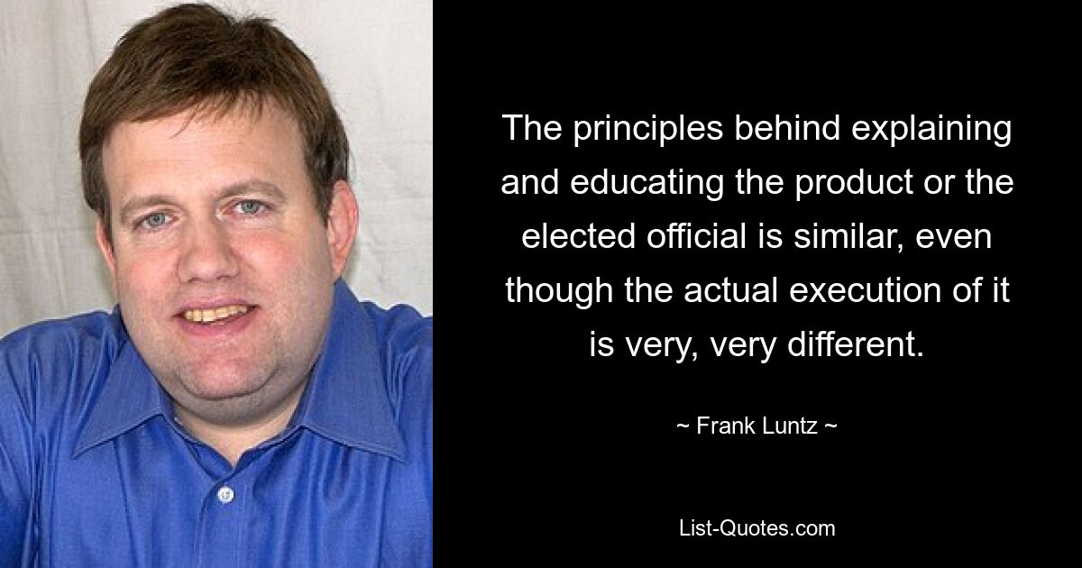 The principles behind explaining and educating the product or the elected official is similar, even though the actual execution of it is very, very different. — © Frank Luntz