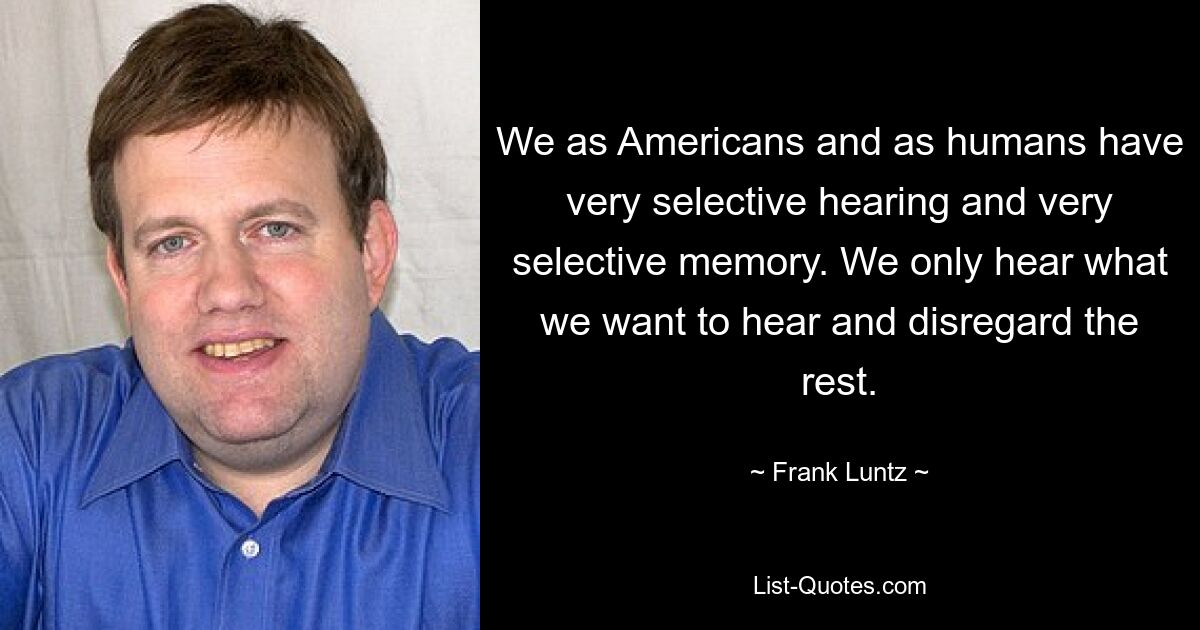 We as Americans and as humans have very selective hearing and very selective memory. We only hear what we want to hear and disregard the rest. — © Frank Luntz