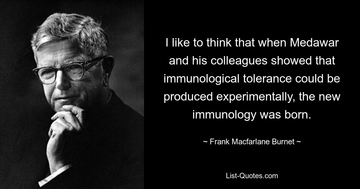 I like to think that when Medawar and his colleagues showed that immunological tolerance could be produced experimentally, the new immunology was born. — © Frank Macfarlane Burnet